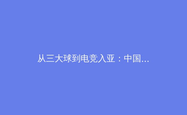 从三大球到电竞入亚：中国体育产业的结构性变革与未来机遇 - 3