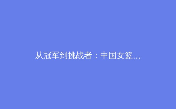 从冠军到挑战者：中国女篮巴黎周期战略转型与核心竞争力重塑