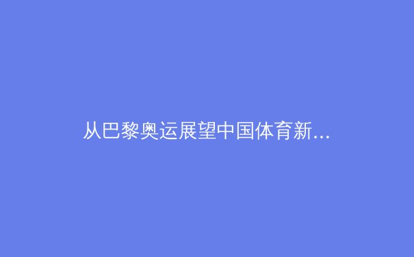 从巴黎奥运展望中国体育新格局：金牌之外的价值重塑与全民健身浪潮