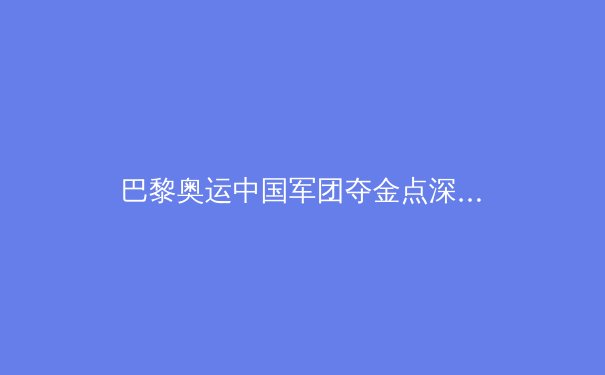巴黎奥运中国军团夺金点深度解析：哪些项目有望冲金？能否登顶金牌榜？