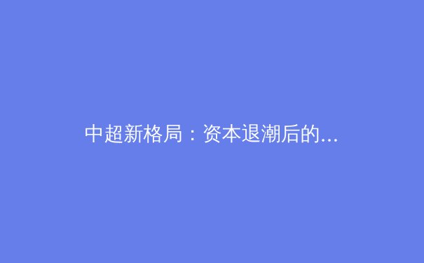 中超新格局：资本退潮后的竞技本质回归与青训体系重塑 - 2