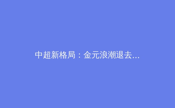 中超新格局：金元浪潮退去，青训体系能否托起中国足球未来？ - 3