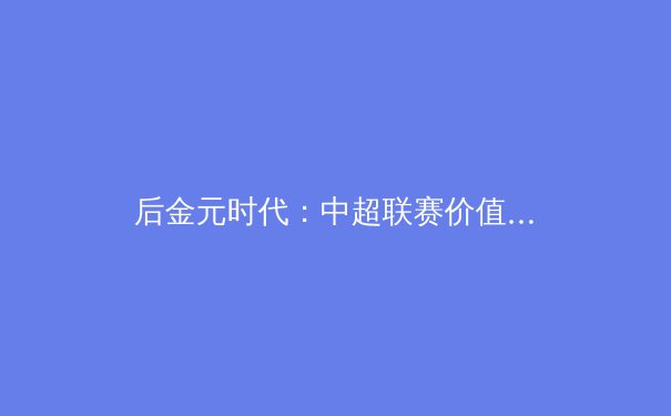 后金元时代：中超联赛价值重构与青训体系破局之道 - 3