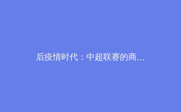 后疫情时代：中超联赛的商业价值重构与未来挑战 - 4