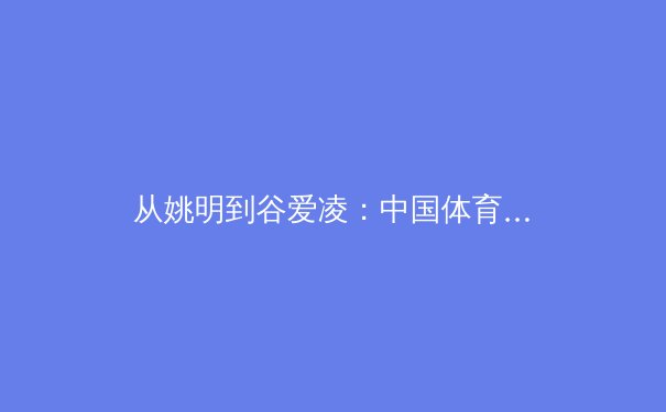 从姚明到谷爱凌：中国体育国际影响力演变与未来挑战 - 2