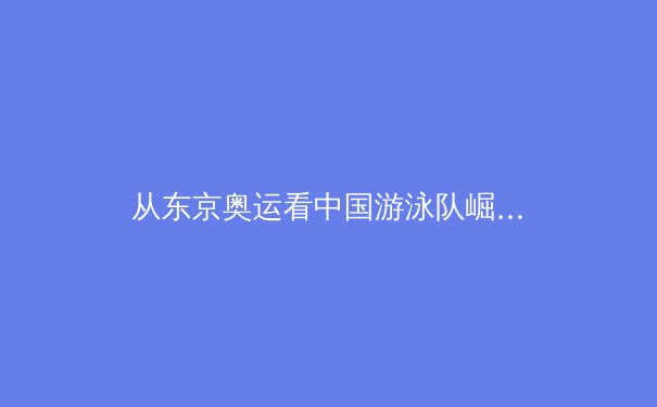 从东京奥运看中国游泳队崛起：科技赋能与人才储备的双重革命