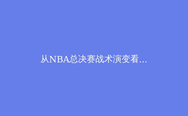 从NBA总决赛战术演变看现代篮球的三大变革趋势 - 4