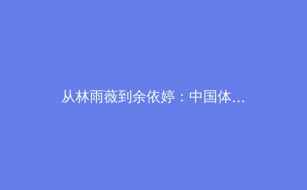 从林雨薇到余依婷：中国体育代际传承中的变与不变