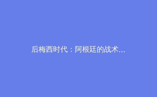 后梅西时代：阿根廷的战术重构与美洲杯卫冕之路深度解析 - 2