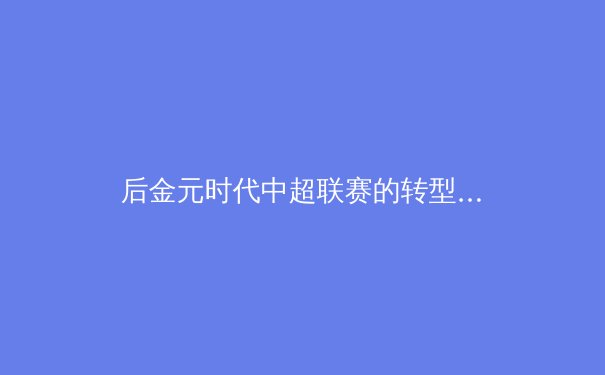 后金元时代中超联赛的转型阵痛与青训体系重构之路
