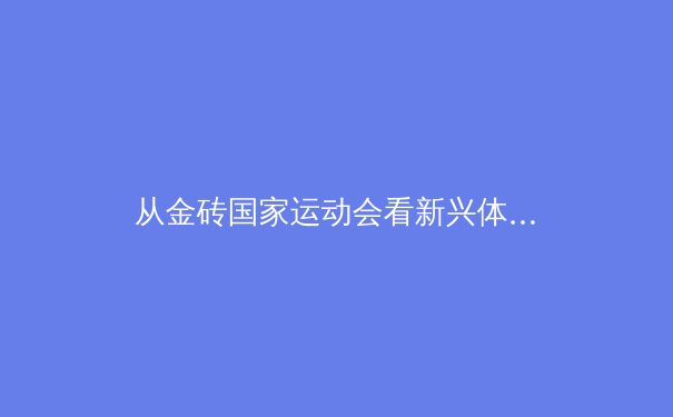 从金砖国家运动会看新兴体育力量的全球崛起与深层挑战