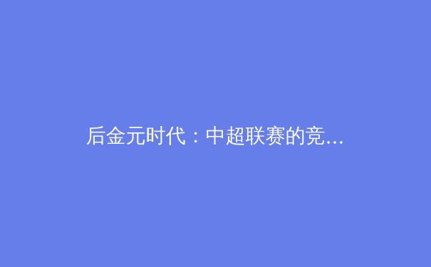 后金元时代：中超联赛的竞技价值重塑与球迷文化回归 - 4