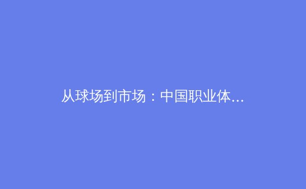 从球场到市场：中国职业体育商业生态的重构与挑战 - 2