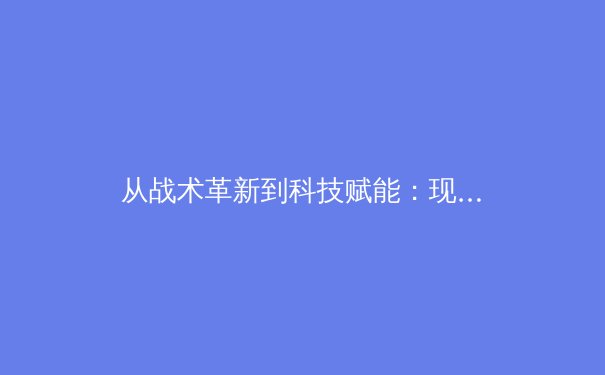 从战术革新到科技赋能：现代足球的数字化转型如何重塑绿茵战场 - 4